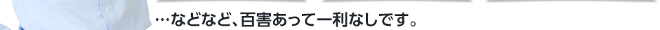 …などなど、百害あって一利なしです。