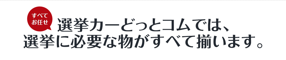 すべてお任せ。選挙カーどっとコムでは、選挙に必要な物がすべて揃います。