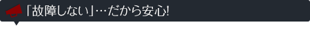 「故障しない」…だから安心!