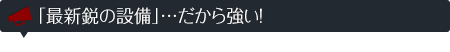 「最新鋭の設備」…だから強い!