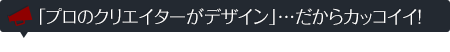 「プロのクリエイターがデザイン」…だからカッコイイ!