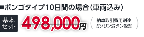 ■ボンゴタイプ10日間の場合(車両込み)|基本セット498,000円以下|納車取引費用別途ガソリン満タン返却