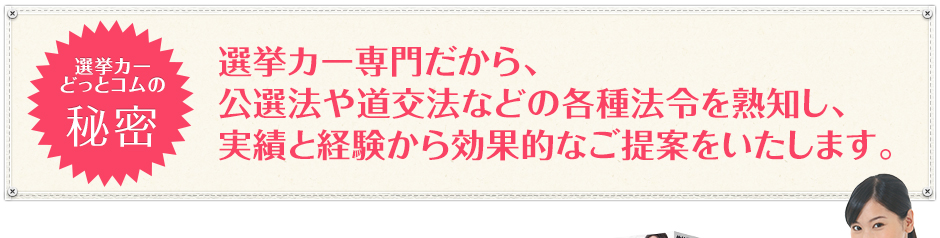 選挙カーどっとコムの秘密|選挙カー専門だから、公選法や道交法などの各種法令を熟知し、実績と経験から効果的なご提案をいたします。